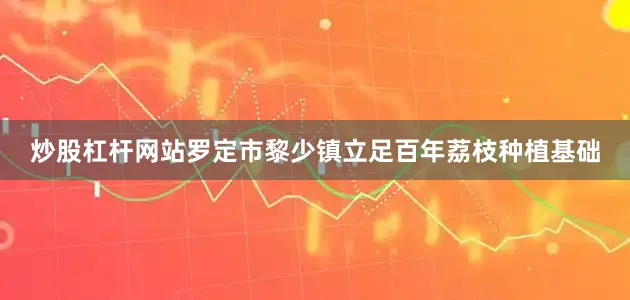 炒股杠杆网站罗定市黎少镇立足百年荔枝种植基础