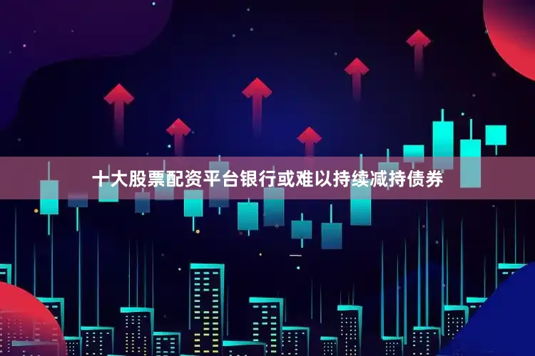 十大股票配资平台银行或难以持续减持债券