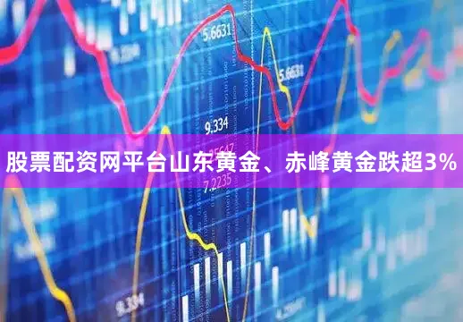 股票配资网平台山东黄金、赤峰黄金跌超3%