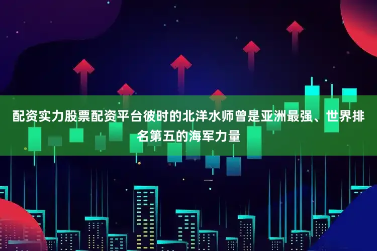 配资实力股票配资平台彼时的北洋水师曾是亚洲最强、世界排名第五的海军力量