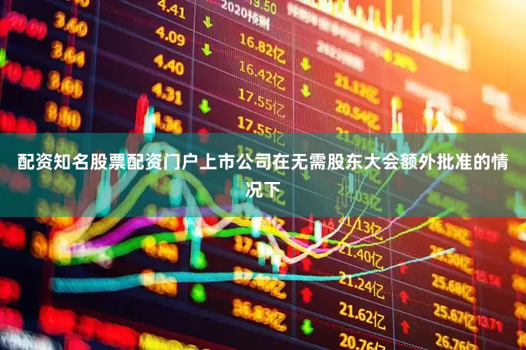 配资知名股票配资门户上市公司在无需股东大会额外批准的情况下