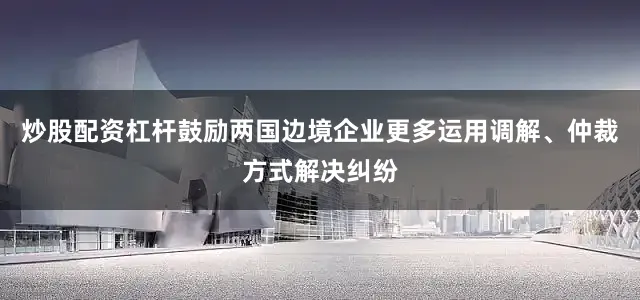 炒股配资杠杆鼓励两国边境企业更多运用调解、仲裁方式解决纠纷
