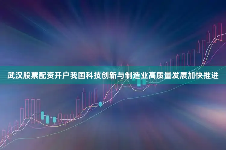 武汉股票配资开户我国科技创新与制造业高质量发展加快推进