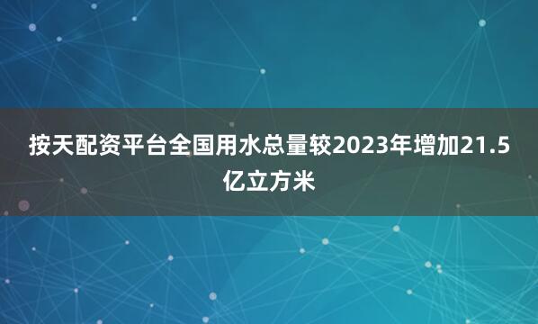 按天配资平台全国用水总量较2023年增加21.5亿立方米