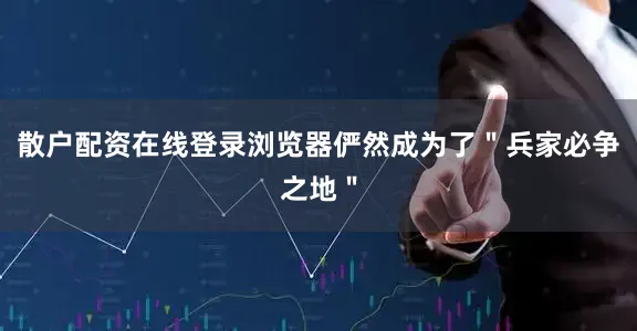 散户配资在线登录浏览器俨然成为了＂兵家必争之地＂