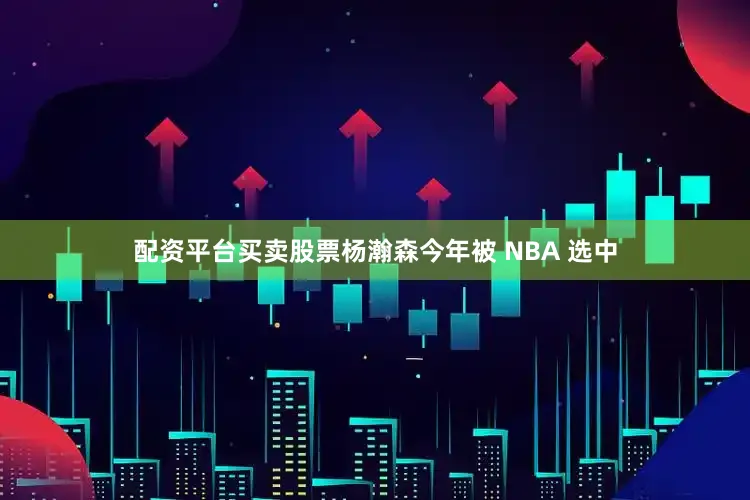 配资平台买卖股票杨瀚森今年被 NBA 选中