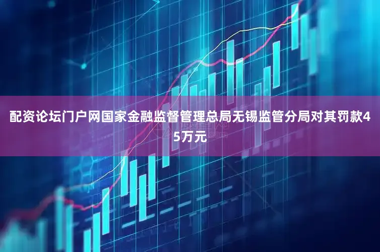 配资论坛门户网国家金融监督管理总局无锡监管分局对其罚款45万元