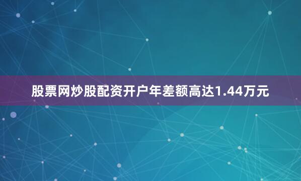 股票网炒股配资开户年差额高达1.44万元