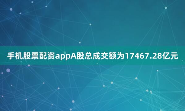 手机股票配资appA股总成交额为17467.28亿元