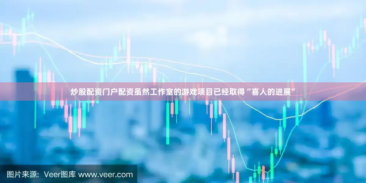 炒股配资门户配资虽然工作室的游戏项目已经取得“喜人的进展”
