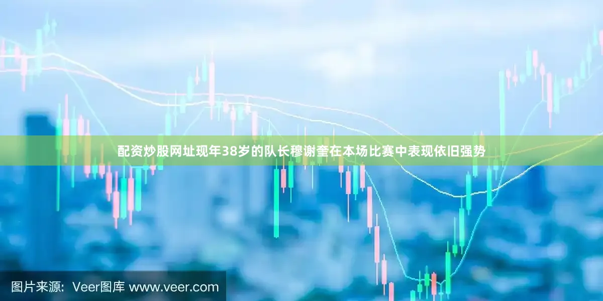 配资炒股网址现年38岁的队长穆谢奎在本场比赛中表现依旧强势